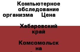 Компьютерное обследование организма. › Цена ­ 2 000 - Хабаровский край, Комсомольск-на-Амуре г. Медицина, красота и здоровье » Другое   . Хабаровский край